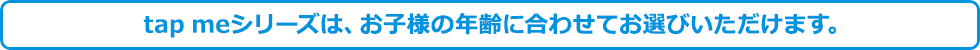 tap meシリーズは、お子様の年齢に合わせてお選びいただけます。