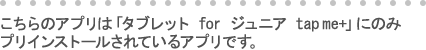 こちらのアプリは「タブレット for ジュニア tap me+」にのみ
プリインストールされているアプリです。