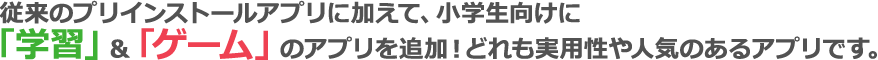従来のプリインストールアプリに加えて、小学生向けに「学習」&「ゲーム」のアプリを追加！どれも実用性や人気のあるアプリです。