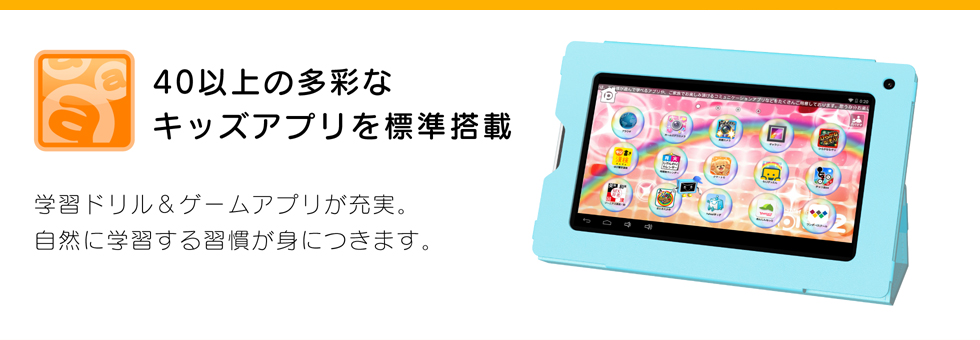 40以上の多彩なキッズアプリを標準搭載 学習ドリル&ゲームアプリが充実。自然に学習する習慣が身につきます。