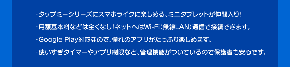 ・タップミーシリーズにスマホライクに楽しめる、ミニタブレットが仲間入り！・月額基本料などは全くなし！ネットへはWi-Fi（無線LAN）通信で接続できます。・Google Play対応なので、憧れのアプリがたっぷり楽しめます。・使いすぎタイマーやアプリ制限など、管理機能がついているので保護者も安心です。